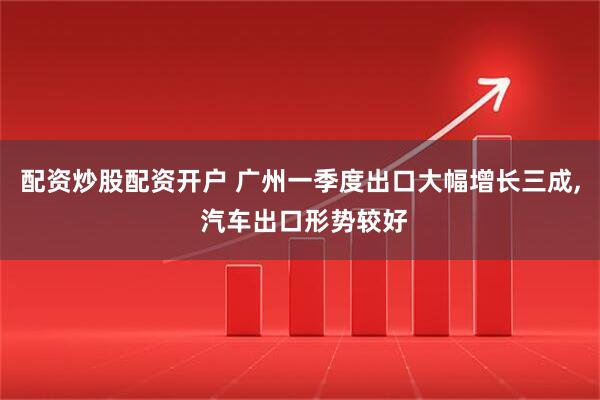 配资炒股配资开户 广州一季度出口大幅增长三成, 汽车出口形势较好