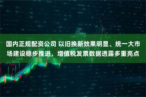 国内正规配资公司 以旧换新效果明显、统一大市场建设稳步推进，增值税发票数据透露多重亮点
