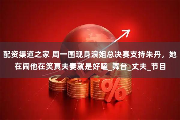 配资渠道之家 周一围现身浪姐总决赛支持朱丹，她在闹他在笑真夫妻就是好嗑_舞台_丈夫_节目