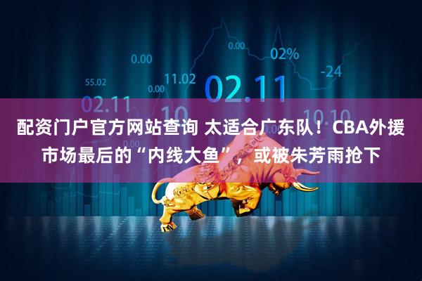 配资门户官方网站查询 太适合广东队！CBA外援市场最后的“内线大鱼”，或被朱芳雨抢下