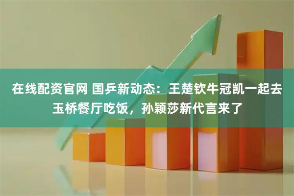 在线配资官网 国乒新动态：王楚钦牛冠凯一起去玉桥餐厅吃饭，孙颖莎新代言来了