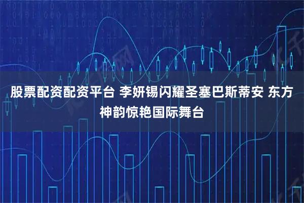 股票配资配资平台 李妍锡闪耀圣塞巴斯蒂安 东方神韵惊艳国际舞台