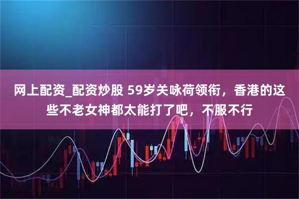 网上配资_配资炒股 59岁关咏荷领衔，香港的这些不老女神都太能打了吧，不服不行