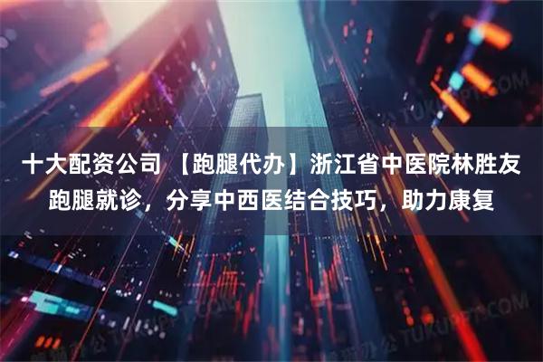 十大配资公司 【跑腿代办】浙江省中医院林胜友跑腿就诊，分享中西医结合技巧，助力康复