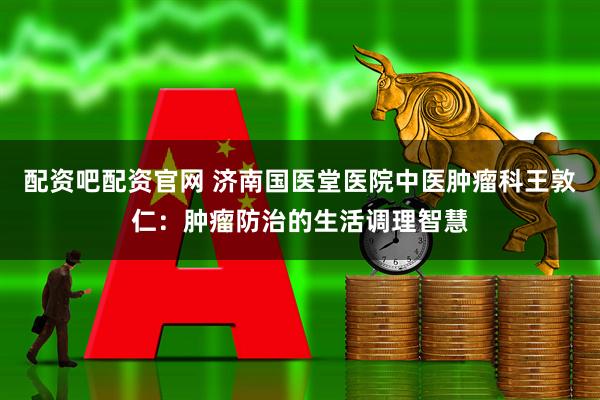 配资吧配资官网 济南国医堂医院中医肿瘤科王敦仁：肿瘤防治的生活调理智慧