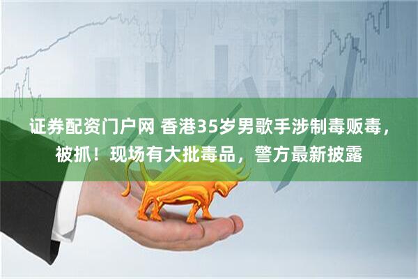 证券配资门户网 香港35岁男歌手涉制毒贩毒，被抓！现场有大批毒品，警方最新披露