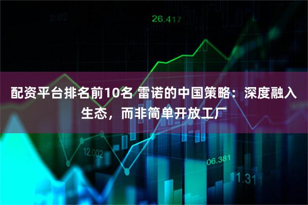 配资平台排名前10名 雷诺的中国策略：深度融入生态，而非简单开放工厂