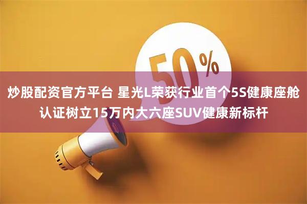 炒股配资官方平台 星光L荣获行业首个5S健康座舱认证树立15万内大六座SUV健康新标杆