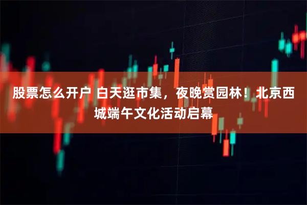 股票怎么开户 白天逛市集，夜晚赏园林！北京西城端午文化活动启幕