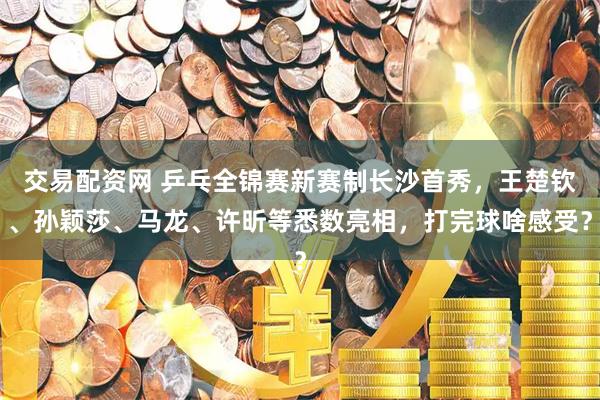 交易配资网 乒乓全锦赛新赛制长沙首秀，王楚钦、孙颖莎、马龙、许昕等悉数亮相，打完球啥感受？