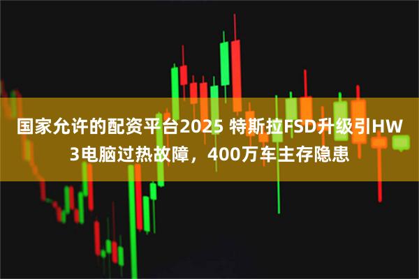 国家允许的配资平台2025 特斯拉FSD升级引HW3电脑过热故障，400万车主存隐患