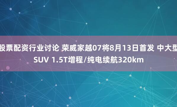 股票配资行业讨论 荣威家越07将8月13日首发 中大型SUV 1.5T增程/纯电续航320km