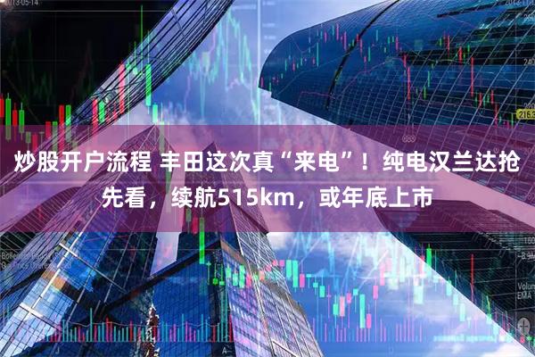 炒股开户流程 丰田这次真“来电”！纯电汉兰达抢先看，续航515km，或年底上市